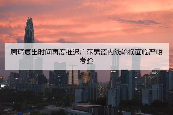 周琦复出时间再度推迟广东男篮内线轮换面临严峻考验